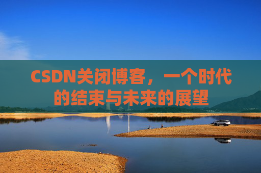 CSDN关闭博客，一个时代的结束与未来的展望